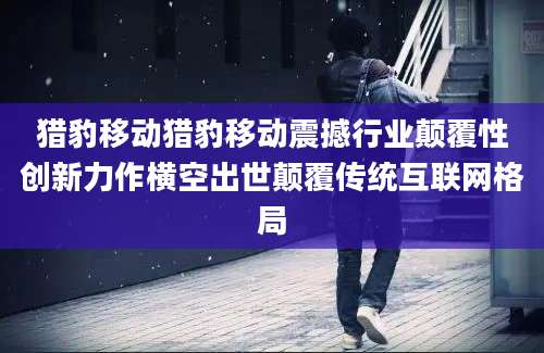 猎豹移动猎豹移动震撼行业颠覆性创新力作横空出世颠覆传统互联网格局
