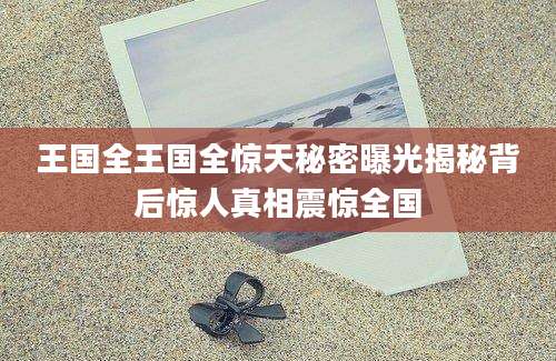 王国全王国全惊天秘密曝光揭秘背后惊人真相震惊全国