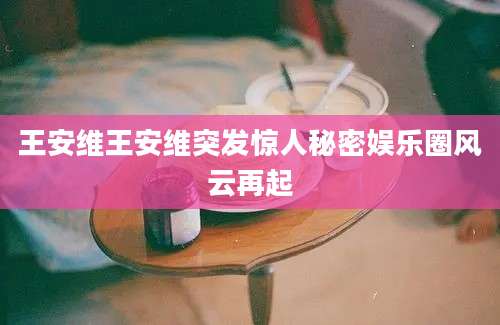 王安维王安维突发惊人秘密娱乐圈风云再起