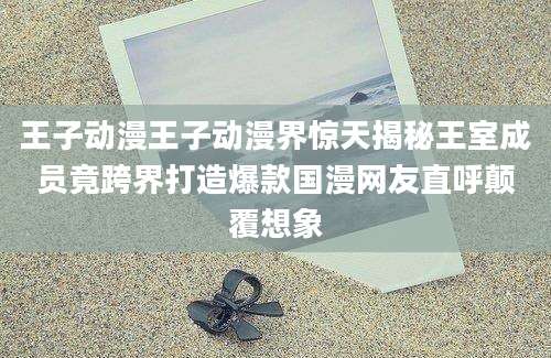 王子动漫王子动漫界惊天揭秘王室成员竟跨界打造爆款国漫网友直呼颠覆想象