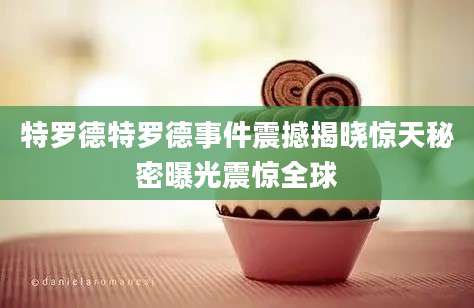 特罗德特罗德事件震撼揭晓惊天秘密曝光震惊全球
