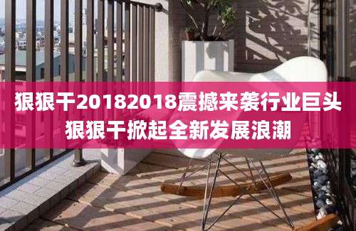 狠狠干20182018震撼来袭行业巨头狠狠干掀起全新发展浪潮