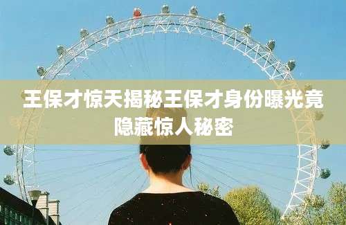 王保才惊天揭秘王保才身份曝光竟隐藏惊人秘密