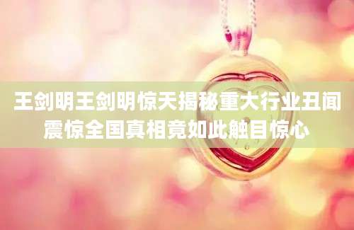 王剑明王剑明惊天揭秘重大行业丑闻震惊全国真相竟如此触目惊心