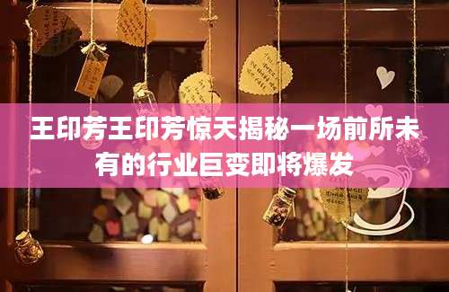 王印芳王印芳惊天揭秘一场前所未有的行业巨变即将爆发