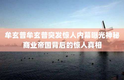 牟玄普牟玄普突发惊人内幕曝光神秘商业帝国背后的惊人真相