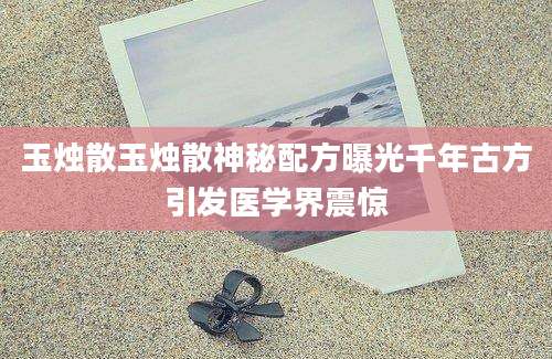 玉烛散玉烛散神秘配方曝光千年古方引发医学界震惊