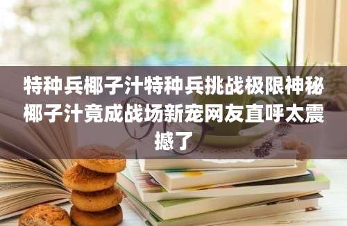 特种兵椰子汁特种兵挑战极限神秘椰子汁竟成战场新宠网友直呼太震撼了