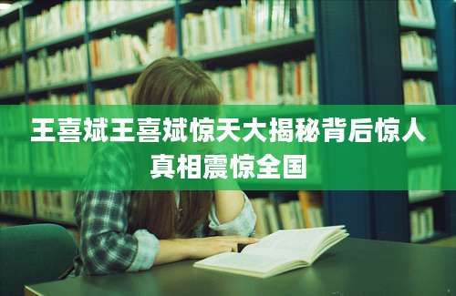 王喜斌王喜斌惊天大揭秘背后惊人真相震惊全国