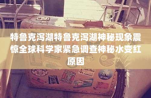 特鲁克泻湖特鲁克泻湖神秘现象震惊全球科学家紧急调查神秘水变红原因
