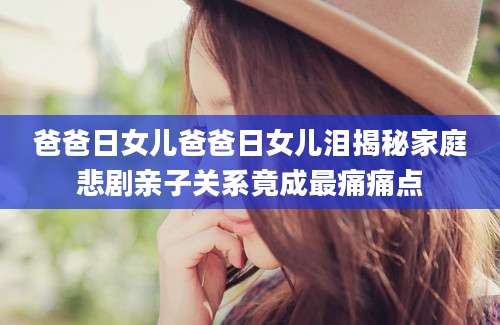 爸爸日女儿爸爸日女儿泪揭秘家庭悲剧亲子关系竟成最痛痛点