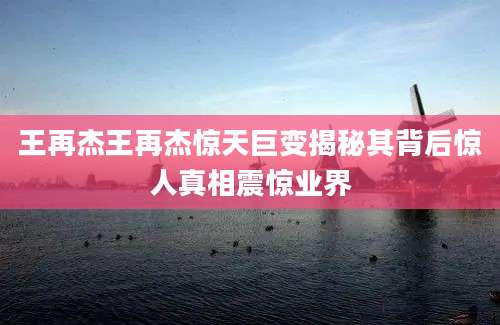 王再杰王再杰惊天巨变揭秘其背后惊人真相震惊业界