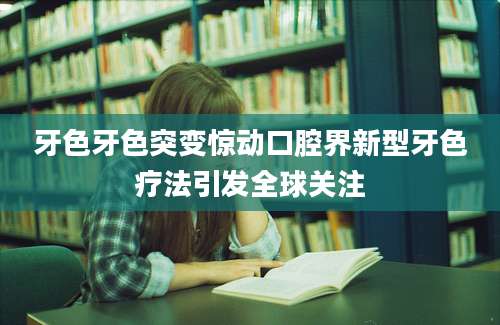 牙色牙色突变惊动口腔界新型牙色疗法引发全球关注