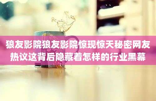 狼友影院狼友影院惊现惊天秘密网友热议这背后隐藏着怎样的行业黑幕