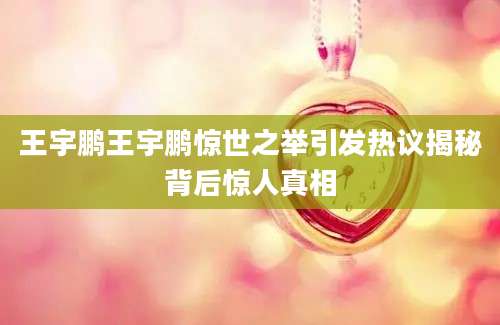 王宇鹏王宇鹏惊世之举引发热议揭秘背后惊人真相