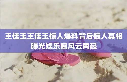 王佳玉王佳玉惊人爆料背后惊人真相曝光娱乐圈风云再起