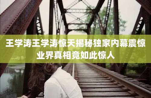 王学涛王学涛惊天揭秘独家内幕震惊业界真相竟如此惊人