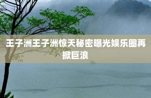 王子洲王子洲惊天秘密曝光娱乐圈再掀巨浪