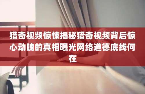 猎奇视频惊悚揭秘猎奇视频背后惊心动魄的真相曝光网络道德底线何在