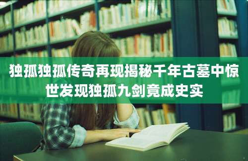 独孤独孤传奇再现揭秘千年古墓中惊世发现独孤九剑竟成史实