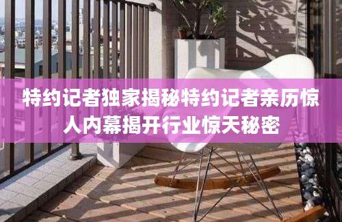 特约记者独家揭秘特约记者亲历惊人内幕揭开行业惊天秘密