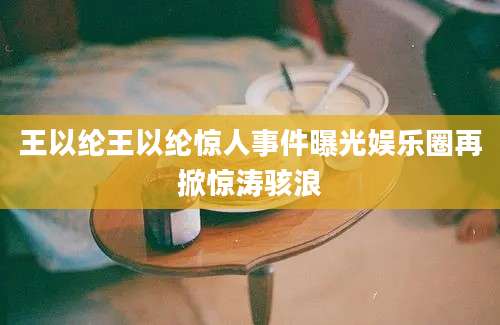 王以纶王以纶惊人事件曝光娱乐圈再掀惊涛骇浪
