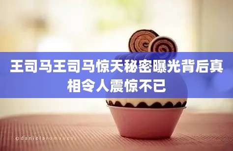 王司马王司马惊天秘密曝光背后真相令人震惊不已
