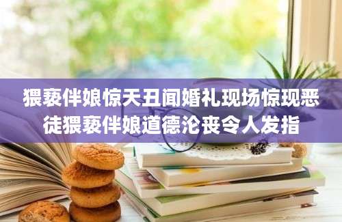 猥亵伴娘惊天丑闻婚礼现场惊现恶徒猥亵伴娘道德沦丧令人发指