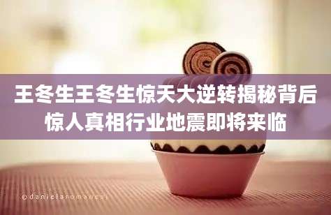 王冬生王冬生惊天大逆转揭秘背后惊人真相行业地震即将来临