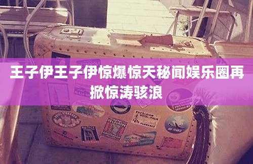 王子伊王子伊惊爆惊天秘闻娱乐圈再掀惊涛骇浪