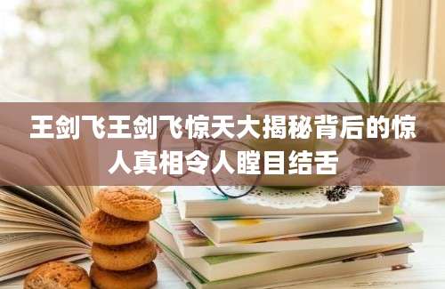 王剑飞王剑飞惊天大揭秘背后的惊人真相令人瞠目结舌