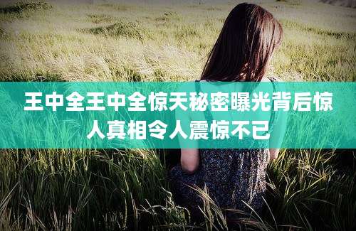 王中全王中全惊天秘密曝光背后惊人真相令人震惊不已
