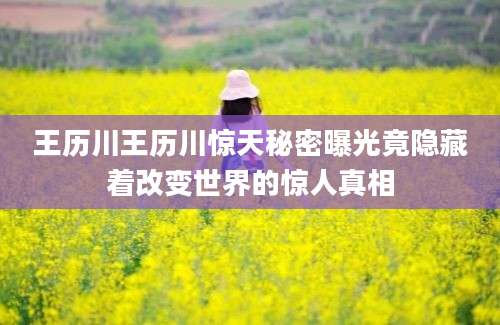 王历川王历川惊天秘密曝光竟隐藏着改变世界的惊人真相