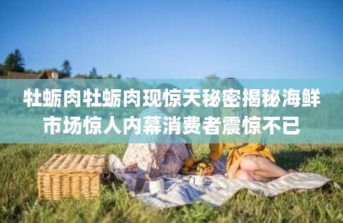 牡蛎肉牡蛎肉现惊天秘密揭秘海鲜市场惊人内幕消费者震惊不已