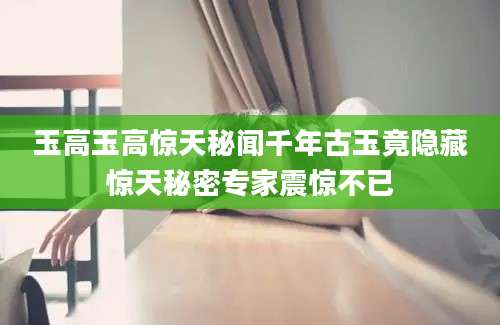 玉高玉高惊天秘闻千年古玉竟隐藏惊天秘密专家震惊不已
