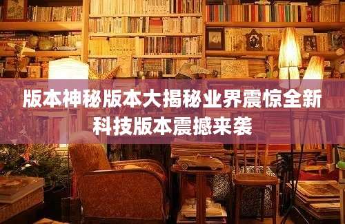 版本神秘版本大揭秘业界震惊全新科技版本震撼来袭