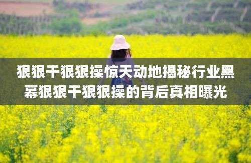 狠狠干狠狠操惊天动地揭秘行业黑幕狠狠干狠狠操的背后真相曝光