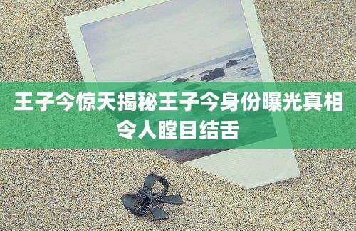 王子今惊天揭秘王子今身份曝光真相令人瞠目结舌