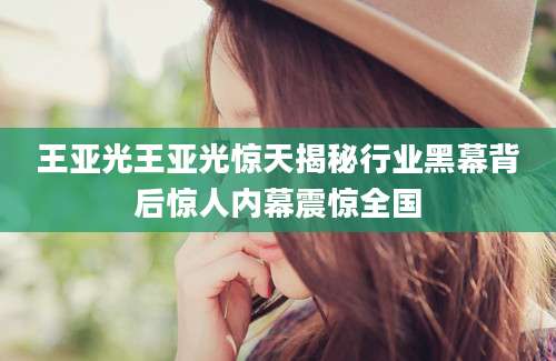王亚光王亚光惊天揭秘行业黑幕背后惊人内幕震惊全国