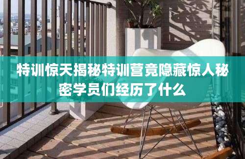 特训惊天揭秘特训营竟隐藏惊人秘密学员们经历了什么
