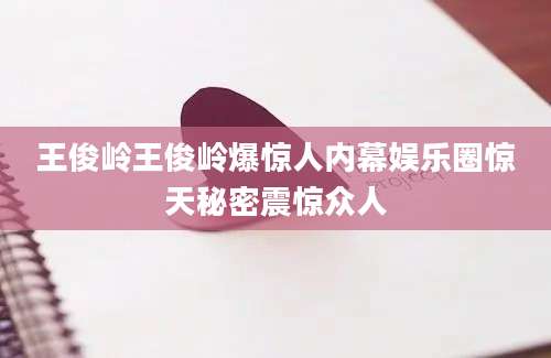 王俊岭王俊岭爆惊人内幕娱乐圈惊天秘密震惊众人