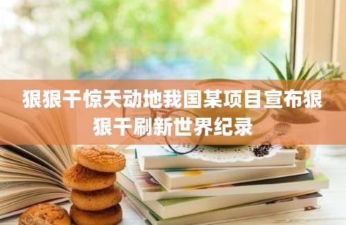狠狠干惊天动地我国某项目宣布狠狠干刷新世界纪录