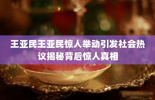 王亚民王亚民惊人举动引发社会热议揭秘背后惊人真相