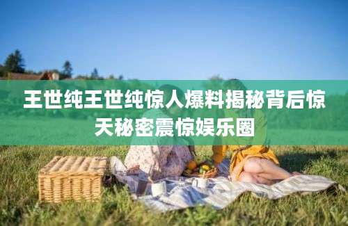 王世纯王世纯惊人爆料揭秘背后惊天秘密震惊娱乐圈