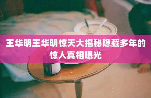 王华明王华明惊天大揭秘隐藏多年的惊人真相曝光