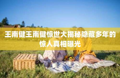 王南健王南健惊世大揭秘隐藏多年的惊人真相曝光