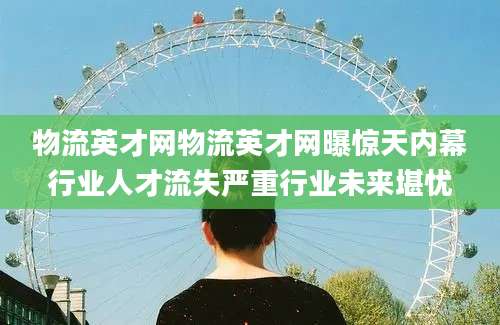 物流英才网物流英才网曝惊天内幕行业人才流失严重行业未来堪忧