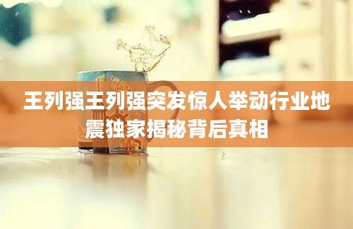 王列强王列强突发惊人举动行业地震独家揭秘背后真相