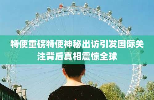 特使重磅特使神秘出访引发国际关注背后真相震惊全球