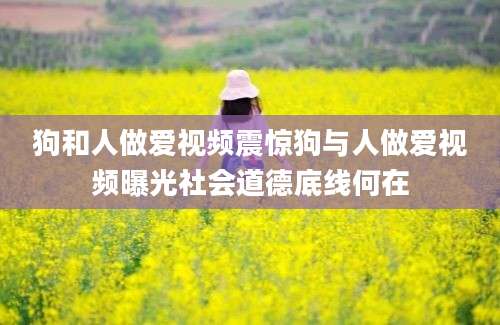 狗和人做爱视频震惊狗与人做爱视频曝光社会道德底线何在